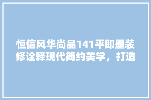 恒信风华尚品141平即墨装修诠释现代简约美学，打造宜居生活空间