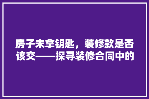 房子未拿钥匙，装修款是否该交——探寻装修合同中的法律边界