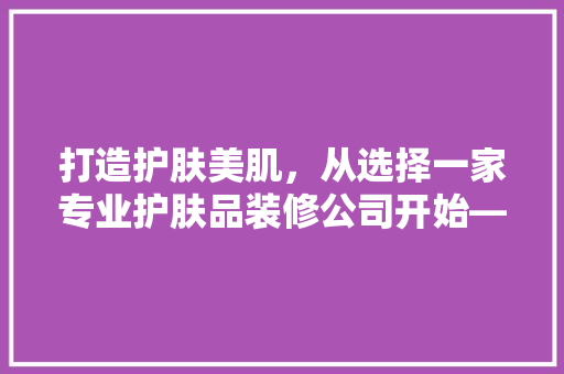 打造护肤美肌，从选择一家专业护肤品装修公司开始——优质装修公司名字的命名艺术