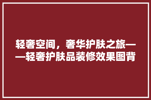 轻奢空间，奢华护肤之旅——轻奢护肤品装修效果图背后的美学奥秘
