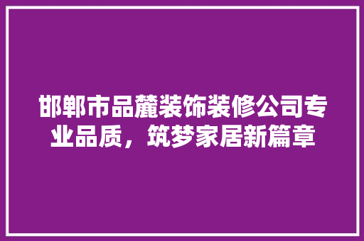 邯郸市品麓装饰装修公司专业品质，筑梦家居新篇章