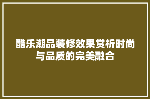 酷乐潮品装修效果赏析时尚与品质的完美融合
