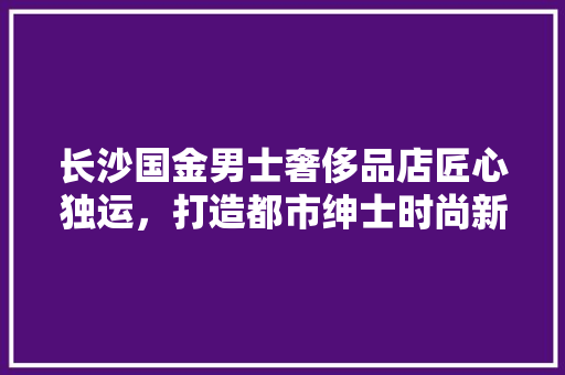 长沙国金男士奢侈品店匠心独运，打造都市绅士时尚新地标