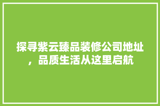 探寻紫云臻品装修公司地址，品质生活从这里启航