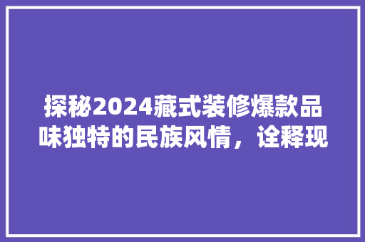 探秘2024藏式装修爆款品味独特的民族风情，诠释现代与传统交融之美