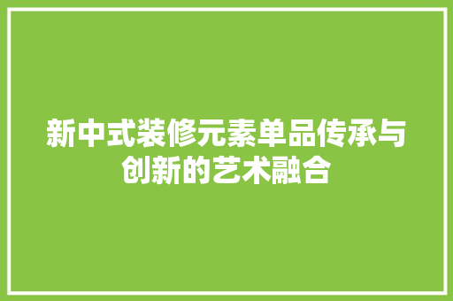 新中式装修元素单品传承与创新的艺术融合