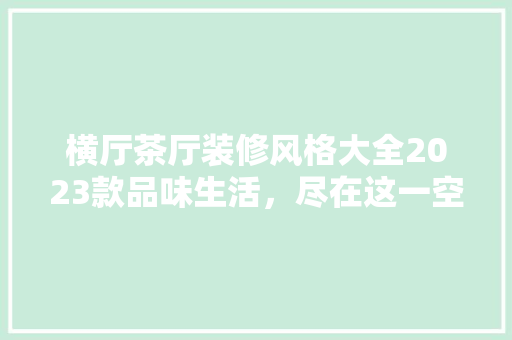 横厅茶厅装修风格大全2023款品味生活，尽在这一空间