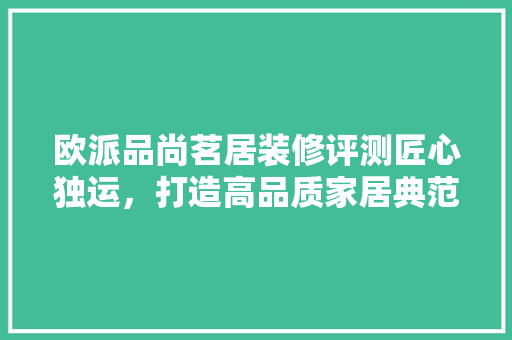 欧派品尚茗居装修评测匠心独运，打造高品质家居典范