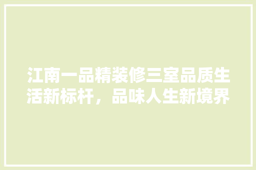 江南一品精装修三室品质生活新标杆，品味人生新境界