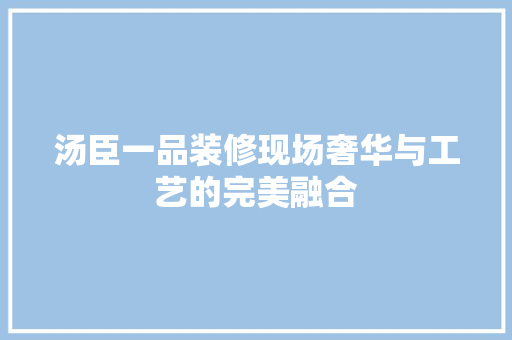 汤臣一品装修现场奢华与工艺的完美融合
