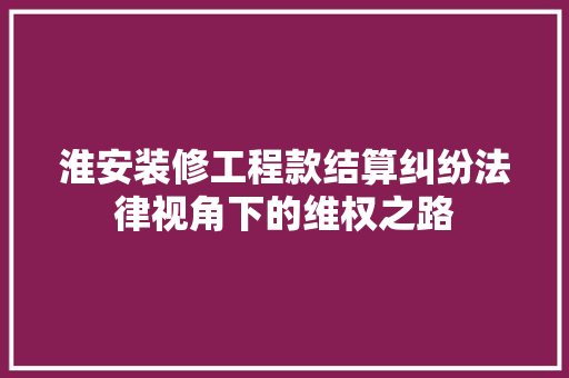 淮安装修工程款结算纠纷法律视角下的维权之路