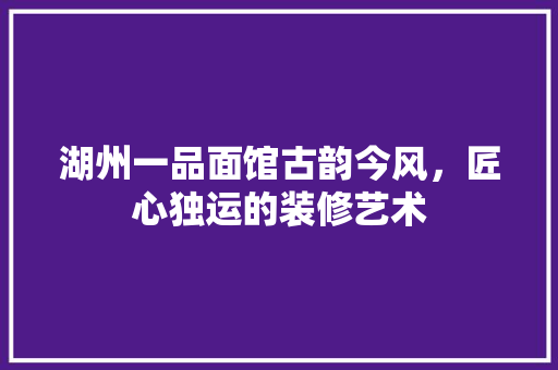 湖州一品面馆古韵今风，匠心独运的装修艺术