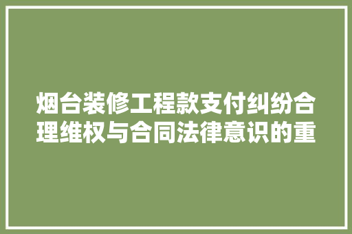 烟台装修工程款支付纠纷合理维权与合同法律意识的重要