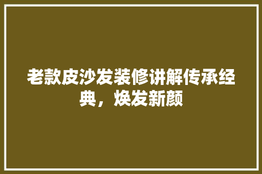 老款皮沙发装修讲解传承经典，焕发新颜