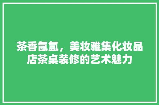 茶香氤氲，美妆雅集化妆品店茶桌装修的艺术魅力
