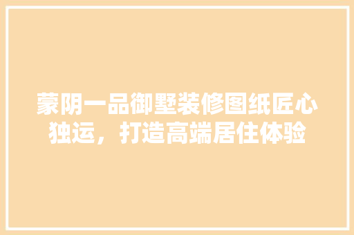 蒙阴一品御墅装修图纸匠心独运，打造高端居住体验