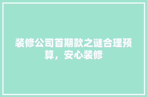 装修公司首期款之谜合理预算，安心装修