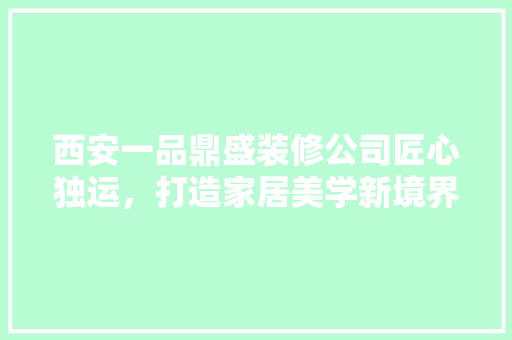 西安一品鼎盛装修公司匠心独运，打造家居美学新境界