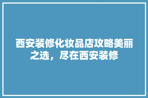 西安装修化妆品店攻略美丽之选，尽在西安装修