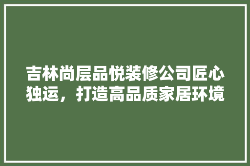 吉林尚层品悦装修公司匠心独运，打造高品质家居环境