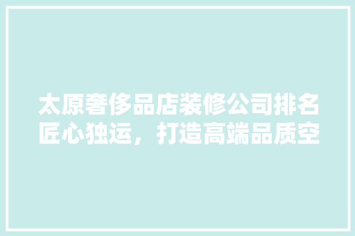 太原奢侈品店装修公司排名匠心独运，打造高端品质空间