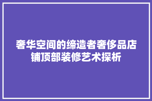 奢华空间的缔造者奢侈品店铺顶部装修艺术探析