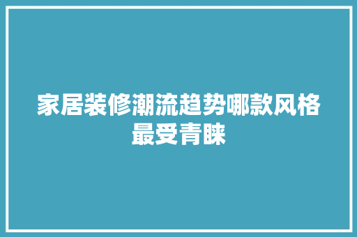 家居装修潮流趋势哪款风格最受青睐