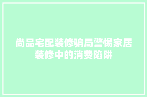 尚品宅配装修骗局警惕家居装修中的消费陷阱