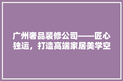 广州奢品装修公司——匠心独运，打造高端家居美学空间