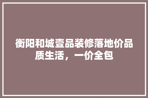 衡阳和城壹品装修落地价品质生活，一价全包