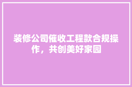 装修公司催收工程款合规操作，共创美好家园