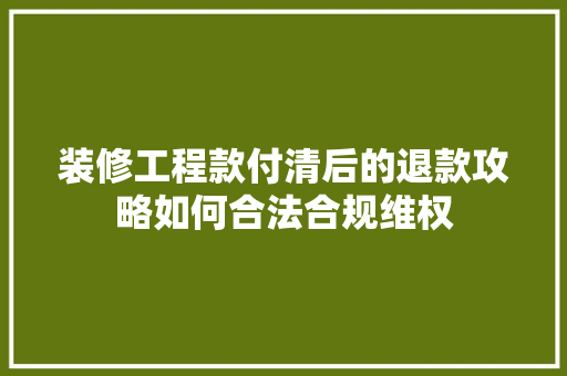 装修工程款付清后的退款攻略如何合法合规维权