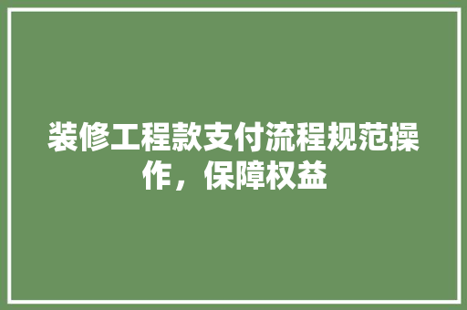 装修工程款支付流程规范操作，保障权益