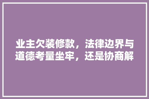 业主欠装修款，法律边界与道德考量坐牢，还是协商解决