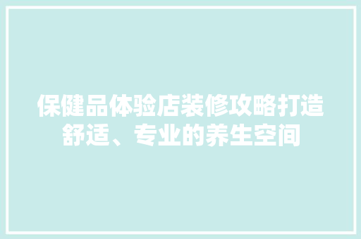 保健品体验店装修攻略打造舒适、专业的养生空间