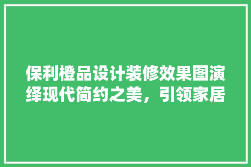 保利橙品设计装修效果图演绎现代简约之美，引领家居潮流风向标
