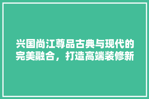 兴国尚江尊品古典与现代的完美融合，打造高端装修新标杆
