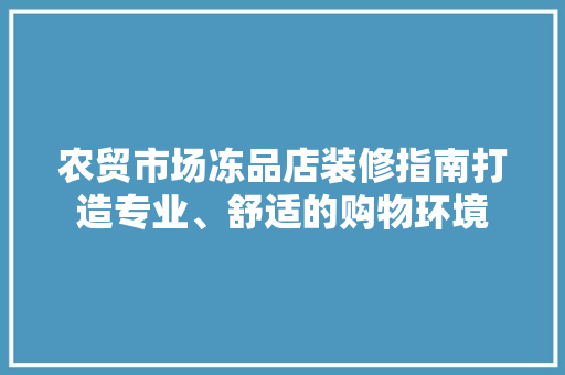 农贸市场冻品店装修指南打造专业、舒适的购物环境