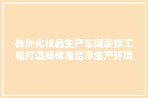 株洲化妆品生产车间装修工程打造高标准洁净生产环境
