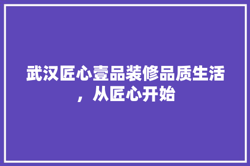 武汉匠心壹品装修品质生活，从匠心开始