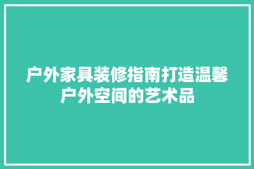 户外家具装修指南打造温馨户外空间的艺术品