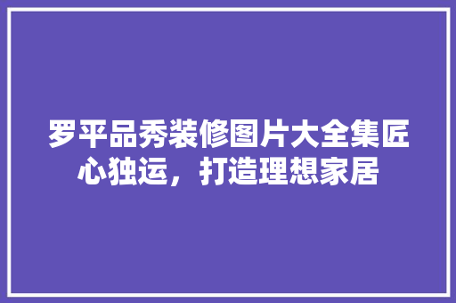 罗平品秀装修图片大全集匠心独运，打造理想家居