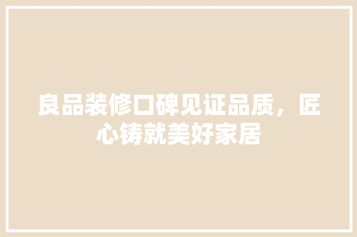 良品装修口碑见证品质，匠心铸就美好家居