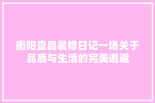 衡阳壹品装修日记一场关于品质与生活的完美邂逅