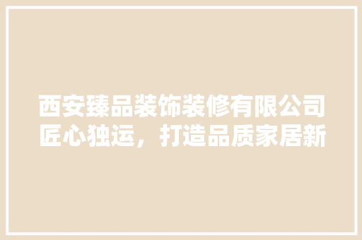 西安臻品装饰装修有限公司匠心独运，打造品质家居新标杆