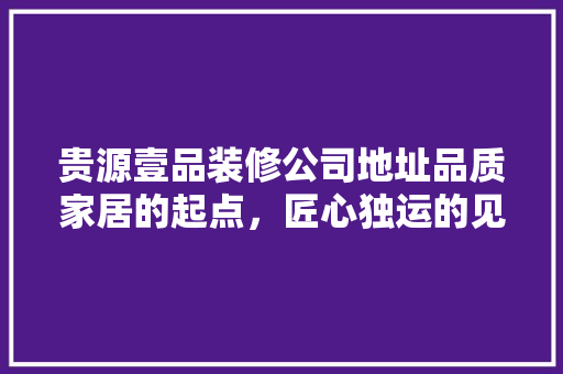 贵源壹品装修公司地址品质家居的起点，匠心独运的见证