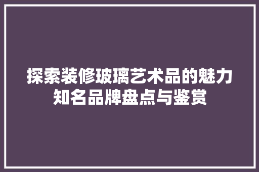 探索装修玻璃艺术品的魅力知名品牌盘点与鉴赏