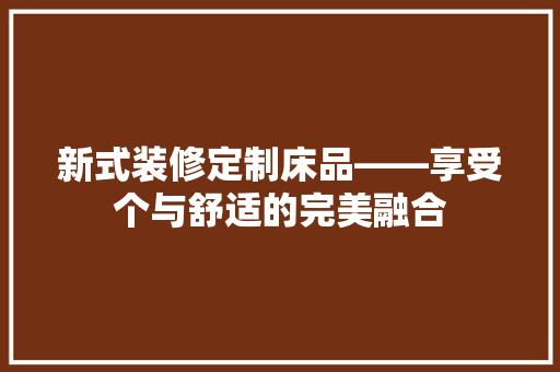 新式装修定制床品——享受个与舒适的完美融合