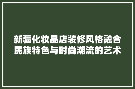 新疆化妆品店装修风格融合民族特色与时尚潮流的艺术之旅