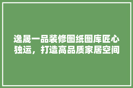 逸晟一品装修图纸图库匠心独运，打造高品质家居空间